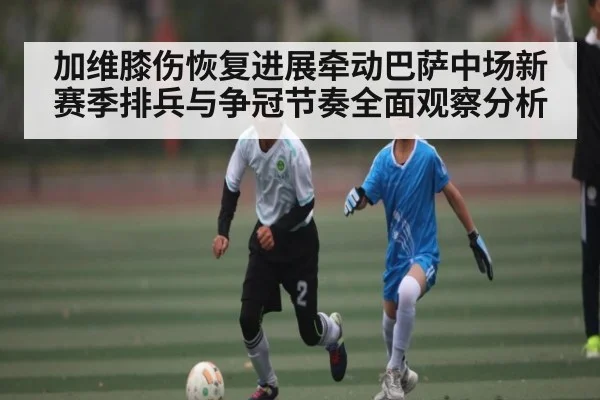 加维膝伤恢复进展牵动巴萨中场新赛季排兵与争冠节奏全面观察分析
