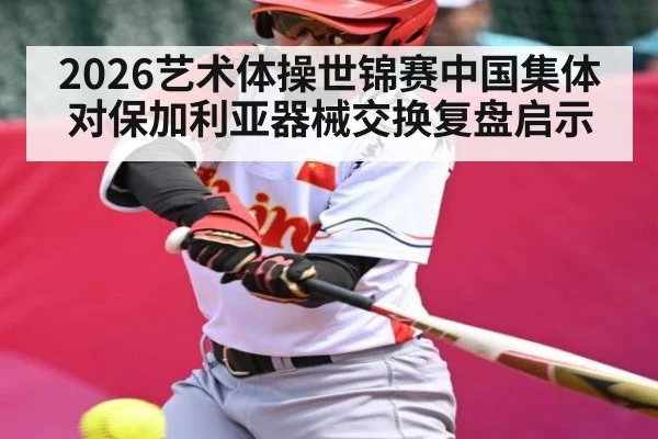 2026艺术体操世锦赛中国集体对保加利亚器械交换复盘启示